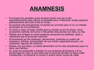 ANAMNESIS El proceso fue paulatino pues empezó yendo una vez al día, esporádicamente para reducir la ansiedad pero, finalmente, acabó pasando prácticamente casi todo el día en el bar.  El paciente cita textualmente “el alcohol se convirtió para mi en un método de escape de mis problemas”.  Al volver a casa, la mujer notaba que su marido no era el mismo, tenía constantes cambios de humor y frecuentes discusiones con ella y su hija.  Refiere que al llegar la noche presenta sensación de debilidad, dolor y calambres que le provocan insomnio.  Al levantarse por las mañanas, últimamente, presenta un cuadro de náuseas y vómitos, acompañado de una menor capacidad sexual y, en ocasiones, lagunas de memoria.  Debido a lo que bebe, su hábito alimentario se ha visto perjudicado pues no tiene casi hambre. Su mujer ha empezado a trabajar en una empresa de limpieza y él no ayuda nada en casa, lo que hace que la situación familiar se haya vuelto insostenible y el paciente no busca ni quiere recibir ayuda de nadie  
