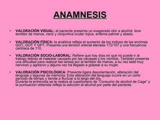 ANAMNESIS VALORACIÓN VISUAL:  el paciente presenta un exagerado olor a alcohol, leve temblor de manos, nariz y conjuntiva ocular rojiza, eritema palmar y atasia. VALORACIÓN FÍSICA:  la analítica refleja el aumento de los indices de las enzimas GGT, GOT Y GPT. Presenta una tensión arterial elevada 172/107 y una frecuencia cardíaca de 110. VALORACIÓN SOCIO-LABORAL:  Refiere que hay días en que no puede ir al trabajo debido al malestar causado por las náuseas y los vómitos. También presenta una dificultad para realizar las tareas por el temblor de manos, a su vez está muy nervioso y agresivo y alguna vez ha llegado a golpear a su mujer.  VALORACIÓN PSICOLÓGICA:  Presenta ligera desorientación, alteración del lenguaje y lagunas de memoria. Esta alteración del lenguaje ocurre en un corto período de tiempo y tiende a fluctuar a lo largo del día. Durante la entrevista se le realiza el cuestionario de “Consumo de alcohol de Cage” y la puntuación obtenida refleja la adicción al alcohol por parte del paciente. 