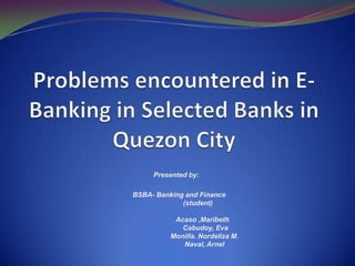 Problems encountered in E-Banking in Selected Banks in Quezon City Presented by:    BSBA- Banking and Finance	    (student)   	         Acaso ,Maribeth	            Cabudoy, Eva	           Monilla. Nordeliza M.	           Naval, Arnel 