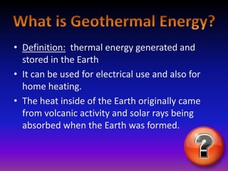 Definition:thermal energy generated and stored in the EarthIt can be used for electrical use and also for home heating.The heat inside of the Earth originally came from volcanic activity and solar rays being absorbed when the Earth was formed.What is Geothermal Energy?