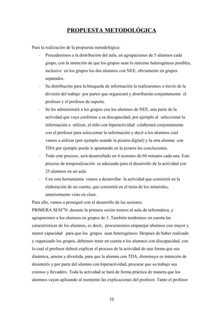 PROPUESTA METODOLÓGICA

Para la realización de la propuesta metodológica:
   ˗   Procederemos a la distribución del aula, en agrupaciones de 5 alumnos cada
       grupo, con la intención de que los grupos sean lo máximo heterogéneos posibles,
       inclusive en los grupos los dos alumnos con NEE, obviamente en grupos
       separados.
   ˗   Su distribución para la búsqueda de información la realizaremos a través de la
       división del trabajo por partes que organizará y distribuirán conjuntamente el
       profesor y el profesor de suporte.
   ˗   Se les administrará a los grupos con los alumnos de NEE, una parte de la
       actividad que vaya conforme a su discapacidad, por ejemplo al seleccionar la
       información a utilizar, el niño con hiperactividad colaborará conjuntamente
       con el profesor para seleccionar la información y decir a los alumnos cual
       vamos a utilizar (por ejemplo usando la pizarra digital) y la otra alumna con
       TDA por ejemplo puede ir apuntando en la pizarra las conclusiones.
   ˗   Todo este proceso, será desarrollado en 4 sesiones de 60 minutos cada una. Este
       proceso de temporalización es adecuado para el desarrollo de la actividad con
       25 alumnos en un aula.
   ˗   Con esta herramienta vamos a desarrollar la actividad que consistirá en la
       elaboración de un cuento, que consistirá en el tema de los minerales,
       anteriormente visto en clase.
Para ello, vamos a proseguir con el desarrollo de las sesiones.
PRIMERA SESIÓN: durante la primera sesión iremos al aula de informática, y
agruparemos a los alumnos en grupos de 5. También tendremos en cuenta las
características de los alumnos, es decir, procuraremos emparejar alumnos con mayor y
menor capacidad para que los grupos sean heterogéneos. Después de haber realizado
y organizado los grupos, debemos tener en cuenta a los alumnos con discapacidad, con
lo cual el profesor deberá explicar el proceso de la actividad de una forma que sea
dinámica, amena y divertida, para que la alumna con TDA, disminuya su intención de
desinterés y por parte del alumno con hiperactividad, procurar que su trabajo sea
extenso y llevadero. Toda la actividad se hará de forma práctica de manera que los
alumnos vayan aplicando al momento las explicaciones del profesor. Tanto el profesor



                                            10
 