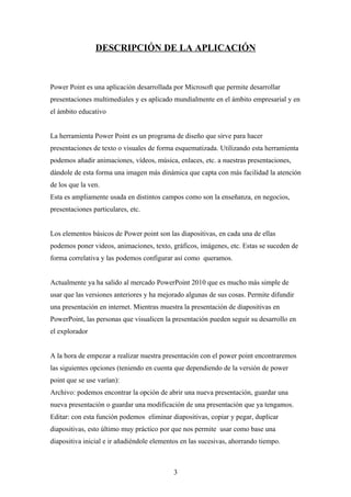 DESCRIPCIÓN DE LA APLICACIÓN



Power Point es una aplicación desarrollada por Microsoft que permite desarrollar
presentaciones multimediales y es aplicado mundialmente en el ámbito empresarial y en
el ámbito educativo


La herramienta Power Point es un programa de diseño que sirve para hacer
presentaciones de texto o visuales de forma esquematizada. Utilizando esta herramienta
podemos añadir animaciones, vídeos, música, enlaces, etc. a nuestras presentaciones,
dándole de esta forma una imagen más dinámica que capta con más facilidad la atención
de los que la ven.
Esta es ampliamente usada en distintos campos como son la enseñanza, en negocios,
presentaciones particulares, etc.


Los elementos básicos de Power point son las diapositivas, en cada una de ellas
podemos poner videos, animaciones, texto, gráficos, imágenes, etc. Estas se suceden de
forma correlativa y las podemos configurar así como queramos.


Actualmente ya ha salido al mercado PowerPoint 2010 que es mucho más simple de
usar que las versiones anteriores y ha mejorado algunas de sus cosas. Permite difundir
una presentación en internet. Mientras muestra la presentación de diapositivas en
PowerPoint, las personas que visualicen la presentación pueden seguir su desarrollo en
el explorador


A la hora de empezar a realizar nuestra presentación con el power point encontraremos
las siguientes opciones (teniendo en cuenta que dependiendo de la versión de power
point que se use varían):
Archivo: podemos encontrar la opción de abrir una nueva presentación, guardar una
nueva presentación o guardar una modificación de una presentación que ya tengamos.
Editar: con esta función podemos eliminar diapositivas, copiar y pegar, duplicar
diapositivas, esto último muy práctico por que nos permite usar como base una
diapositiva inicial e ir añadiéndole elementos en las sucesivas, ahorrando tiempo.



                                            3
 