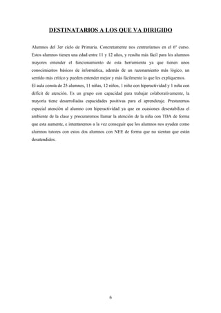 DESTINATARIOS A LOS QUE VA DIRIGIDO

Alumnos del 3er ciclo de Primaria. Concretamente nos centraríamos en el 6º curso.
Estos alumnos tienen una edad entre 11 y 12 años, y resulta más fácil para los alumnos
mayores entender el funcionamiento de esta herramienta ya que tienen unos
conocimientos básicos de informática, además de un razonamiento más lógico, un
sentido más crítico y pueden entender mejor y más fácilmente lo que les expliquemos.
El aula consta de 25 alumnos, 11 niñas, 12 niños, 1 niño con hiperactividad y 1 niña con
déficit de atención. Es un grupo con capacidad para trabajar colaborativamente, la
mayoría tiene desarrolladas capacidades positivas para el aprendizaje. Prestaremos
especial atención al alumno con hiperactividad ya que en ocasiones desestabiliza el
ambiente de la clase y procuraremos llamar la atención de la niña con TDA de forma
que esta aumente, e intentaremos a la vez conseguir que los alumnos nos ayuden como
alumnos tutores con estos dos alumnos con NEE de forma que no sientan que están
desatendidos.




                                           6
 
