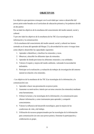 OBJETIVOS

Los objetivos que queremos conseguir con la actividad que vamos a desarrollar del
power point están basados en el currículum de educación primaria y los podemos dividir
en dos partes:
Por un lado los objetivos de la enseñanza del conocimiento del medio natural, social y
cultural.
Y por otro lado los objetivos de la enseñanza de las TIC (Las tecnologías de la
información y la comunicación).
- En la enseñanza del conocimiento del medio natural, social y cultural nos hemos
centrado en el tema del apartado del bloque 2 La diversidad de los seres vivosque tiene
como objetivo desarrollar las capacidades siguientes:
    1. Aprender a Identificar y clasificar los minerales y rocas.
    2. Observar y describir los diferentes tipos de minerales.
    3. Aprender de donde provienen los diferentes minerales y sus utilidades.
    4. Valorar el respeto y mejora del medio ambiente, valorando la necesidad de
        defenderlo.
    5. Participar en la realización y evaluación de trabajos de investigación del entorno
        natural en relación a los minerales.


- Los objetivos de la enseñanza de las TIC (Las tecnologías de la información y la
comunicación) son:
    1. Aprender a hacer una presentación en power point.
    2. Aumentar su motivación e interés por un tema concreto (los minerales) mediante
        estas herramientas.
    3. Utilizar la lectura y las tecnologías de la información y la comunicación para
        obtener información y como instrumento para aprender y compartir
        conocimientos.
    4. Valorar la influencia del desarrollo tecnológico, para la mejora de las
        condiciones de vida y del trabajo.
    5. Utilización de recursos proporcionados por las tecnologías de la información
        para comunicación (en este caso power point) y fomentar la participación y
        colaboración en grupo.



                                               8
 