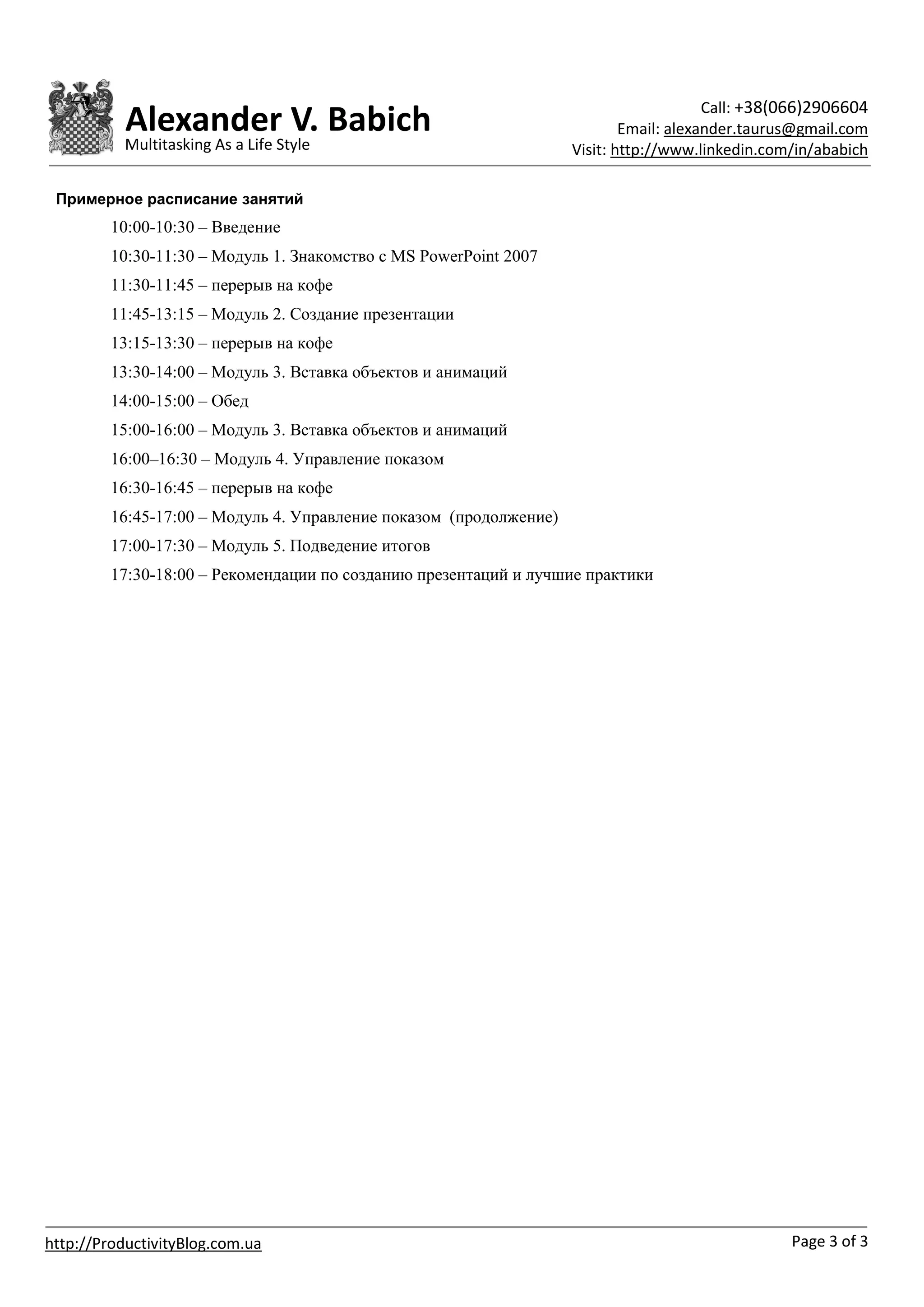 Call: +38(066)2906604
           Alexander V. Babich                                              Email: alexander.taurus@gmail.com
           Multitasking As a Life Style                             Visit: http://www.linkedin.com/in/ababich

 Примерное расписание занятий
         10:00-10:30 – Введение
         10:30-11:30 – Модуль 1. Знакомство с MS PowerPoint 2007
         11:30-11:45 – перерыв на кофе
         11:45-13:15 – Модуль 2. Создание презентации
         13:15-13:30 – перерыв на кофе
         13:30-14:00 – Модуль 3. Вставка объектов и анимаций
         14:00-15:00 – Обед
         15:00-16:00 – Модуль 3. Вставка объектов и анимаций
         16:00–16:30 – Модуль 4. Управление показом
         16:30-16:45 – перерыв на кофе
         16:45-17:00 – Модуль 4. Управление показом (продолжение)
         17:00-17:30 – Модуль 5. Подведение итогов
         17:30-18:00 – Рекомендации по созданию презентаций и лучшие практики




http://ProductivityBlog.com.ua                                                                    Page 3 of 3
 