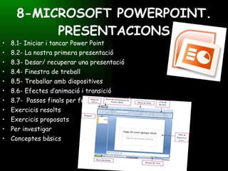 8-MICROSOFT POWERPOINT. PRESENTACIONS 8.1- Iniciar i tancar Power Point 8.2- La nostra primera presentació 8.3- Desar/ recuperar una presentació 8.4- Finestra de treball 8.5- Treballar amb diapositives 8.6- Efectes d’animació i transició 8.7-  Passos finals per fer la presentació Exercicis resolts Exercicis proposats Per investigar Conceptes bàsics 