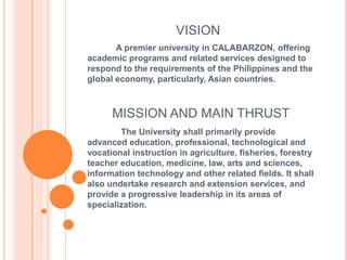 VISION             A premier university in CALABARZON, offering academic programs and related services designed to respond to the requirements of the Philippines and the global economy, particularly, Asian countries.  MISSION AND MAIN THRUST               The University shall primarily provide advanced education, professional, technological and vocational instruction in agriculture, fisheries, forestry teacher education, medicine, law, arts and sciences, information technology and other related fields. It shall also undertake research and extension services, and provide a progressive leadership in its areas of specialization. 