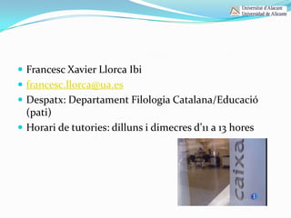  Francesc Xavier Llorca Ibi
 francesc.llorca@ua.es
 Despatx: Departament Filologia Catalana/Educació
  (pati)
 Horari de tutories: dilluns i dimecres d’11 a 13 hores
 