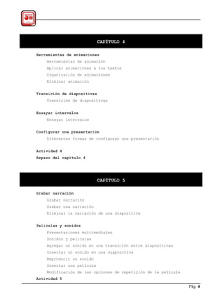CAPÍTULO 4

Herramientas de animaciones
    Herramientas de animación
    Aplicar animaciones a los textos
    Organización de animaciones
    Eliminar animación


Transición de diapositivas
    Transición de diapositivas


Ensayar intervalos
    Ensayar intervalos


Configurar una presentación
    Diferentes formas de configurar una presentación


Actividad 4
Repaso del capítulo 4




                            CAPÍTULO 5

Grabar narración
    Grabar narración
    Grabar una narración
    Eliminar la narración de una diapositiva


Películas y sonidos
    Presentaciones multimediales
    Sonidos y películas
    Agregar un sonido en una transición entre diapositivas
    Insertar un sonido en una diapositiva
    Reproducir un sonido
    Insertar una película
    Modificación de las opciones de repetición de la película
Actividad 5

                                                                Pág. 4
 
