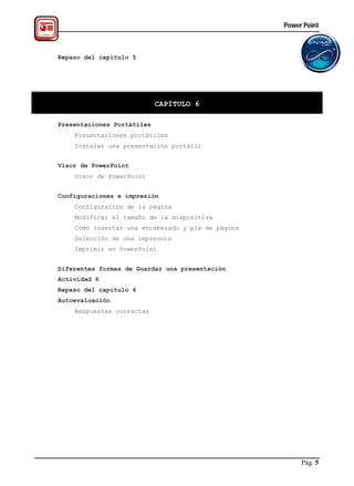 Power Point



Repaso del capítulo 5




                            CAPÍTULO 6

Presentaciones Portátiles
    Presentaciones portátiles
    Instalar una presentación portátil


Visor de PowerPoint
    Visor de PowerPoint


Configuraciones e impresión
    Configuración de la página
    Modificar el tamaño de la diapositiva
    Cómo insertar una encabezado y pie de página
    Selección de una impresora
    Imprimir en PowerPoint


Diferentes formas de Guardar una presentación
Actividad 6
Repaso del capítulo 6
Autoevaluación
    Respuestas correctas




                                                        Pág. 5
 