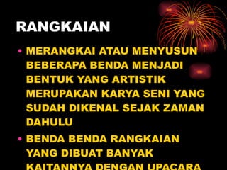 RANGKAIAN MERANGKAI ATAU MENYUSUN BEBERAPA BENDA MENJADI BENTUK YANG ARTISTIK MERUPAKAN KARYA SENI YANG SUDAH DIKENAL SEJAK ZAMAN DAHULU BENDA BENDA RANGKAIAN YANG DIBUAT BANYAK KAITANNYA DENGAN UPACARA ADAT ATAU AGAMA 