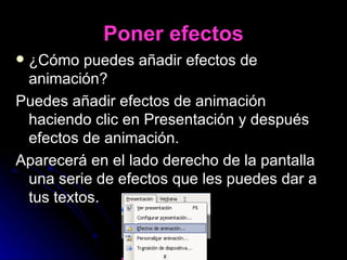 Poner efectos ¿Cómo puedes añadir efectos de   animación? Puedes añadir efectos de animación haciendo clic en Presentación y después efectos de animación. Aparecerá en el lado derecho de la pantalla una serie de efectos que les puedes dar a tus textos. 