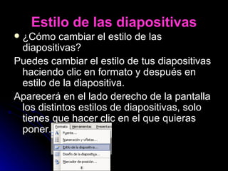 Estilo de las diapositivas ¿Cómo cambiar el estilo de las diapositivas? Puedes cambiar el estilo de tus diapositivas haciendo clic en formato y después en estilo de la diapositiva. Aparecerá en el lado derecho de la pantalla los distintos estilos de diapositivas, solo tienes que hacer clic en el que quieras poner. 