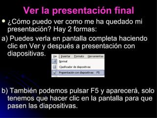 Ver la presentación final ¿Cómo puedo ver como me ha quedado mi presentación? Hay 2 formas: a) Puedes verla en pantalla completa haciendo clic en Ver y después a presentación con diapositivas. b) También podemos pulsar F5 y aparecerá, solo tenemos que hacer clic en la pantalla para que pasen las diapositivas. 