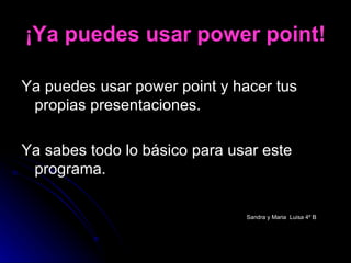 ¡Ya puedes usar power point! Ya puedes usar power point y hacer tus propias presentaciones. Ya sabes todo lo básico para usar este programa. Sandra y Maria  Luisa 4º B   