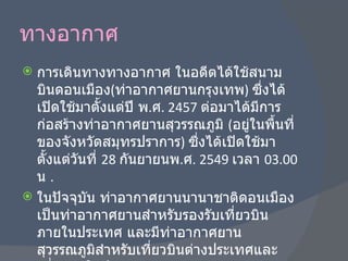 ทางอากาศ การเดินทางทางอากาศ ในอดีตได้ใช้สนามบินดอนเมือง ( ท่าอากาศยานกรุงเทพ )  ซึ่งได้เปิดใช้มาตั้งแต่ปี พ . ศ . 2457  ต่อมาได้มีการก่อสร้างท่าอากาศยานสุวรรณภูมิ  ( อยู่ในพื้นที่ของจังหวัดสมุทรปราการ )  ซึ่งได้เปิดใช้มาตั้งแต่วันที่  28  กันยายนพ . ศ . 2549  เวลา  03.00  น  . ในปัจจุบัน ท่าอากาศยานนานาชาติดอนเมืองเป็นท่าอากาศยานสำหรับรองรับเที่ยวบินภายในประเทศ และมีท่าอากาศยานสุวรรณภูมิสำหรับเที่ยวบินต่างประเทศและเที่ยวบินในประเทศบางส่วน 
