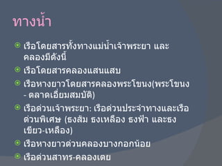 ทางน้ำ เรือโดยสารทั้งทางแม่น้ำเจ้าพระยา และคลองมีดังนี้ เรือโดยสารคลองแสนแสบ เรือหางยาวโดยสารคลองพระโขนง ( พระโขนง  -  ตลาดเอื่ยมสมบัติ ) เรือด่วนเจ้าพระยา :  เรือด่วนประจำทางและเรือด่วนพิเศษ  ( ธงส้ม ธงเหลือง ธงฟ้า และธงเขียว - เหลือง ) เรือหางยาวด่วนคลองบางกอกน้อย เรือด่วนสาทร - คลองเตย 