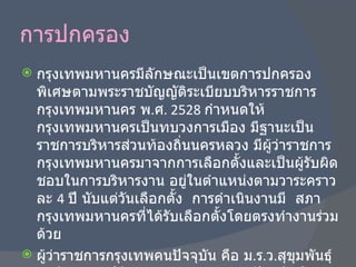 การปกครอง กรุงเทพมหานครมีลักษณะเป็นเขตการปกครองพิเศษตามพระราชบัญญัติระเบียบบริหารราชการกรุงเทพมหานคร พ . ศ . 2528  กำหนดให้กรุงเทพมหานครเป็นทบวงการเมือง มีฐานะเป็นราชการบริหารส่วนท้องถิ่นนครหลวง มีผู้ว่าราชการกรุงเทพมหานครมาจากการเลือกตั้งและเป็นผู้รับผิดชอบในการบริหารงาน อยู่ในตำแหน่งตามวาระคราวละ  4  ปี นับแต่วันเลือกตั้ง  การดำเนินงานมี  สภากรุงเทพมหานครที่ได้รับเลือกตั้งโดยตรงทำงานร่วมด้วย ผู้ว่าราชการกรุงเทพคนปัจจุบัน คือ ม . ร . ว . สุขุมพันธุ์ บริพัตร และปลัดกรุงเทพมหานครคนปัจจุบันคือ นายพงศักติฐ์เสมสันต์ 