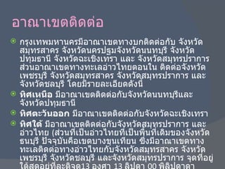 อาณาเขตติดต่อ กรุงเทพมหานครมีอาณาเขตทางบกติดต่อกับ จังหวัดสมุทรสาคร จังหวัดนครปฐมจังหวัดนนทบุรี จังหวัดปทุมธานี จังหวัดฉะเชิงเทรา และ จังหวัดสมุทรปราการ ส่วนอาณาเขตทางทะเลอ่าวไทยตอนใน ติดต่อจังหวัดเพชรบุรี จังหวัดสมุทรสาคร จังหวัดสมุทรปราการ และจังหวัดชลบุรี โดยมีรายละเอียดดังนี้ ทิศเหนือ  มีอาณาเขตติดต่อกับจังหวัดนนทบุรีและจังหวัดปทุมธานี ทิศตะวันออก  มีอาณาเขตติดต่อกับจังหวัดฉะเชิงเทรา ทิศใต้  มีอาณาเขตติดต่อกับจังหวัดสมุทรปราการ และอ่าวไทย  ( ส่วนที่เป็นอ่าวไทยที่เป็นพื้นที่เดิมของจังหวัดธนบุรี ปัจจุบันคือเขตบางขุนเทียน ซึ่งมีอาณาเขตทางทะเลติดต่อทางอ่าวไทยกับจังหวัดสมุทรสาคร จังหวัดเพชรบุรี จังหวัดชลบุรี และจังหวัดสมุทรปราการ จุดที่อยู่ใต้สุดอยู่ที่ละติจูด 13  องศา  13  ลิปดา  00  พิลิปดาดาเหนือ , ลองจิจูด  100  องศา  27  ลิปดา  30  พิลิปดาดาตะวันออก ซึ่งเป็นการแบ่งตามพระราชบัญญัติกำหนดเขตจังหวัดในอ่าวไทยตอนใน พ . ศ . 2502 ทิศตะวันตก  มีอาณาเขตติดต่อกับจังหวัดสมุทรสาครและจังหวัดนครปฐม 