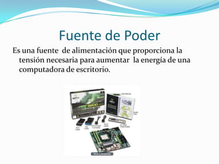 Fuente de PoderEs una fuente  de alimentación que proporciona la tensión necesaria para aumentar  la energía de una computadora de escritorio.
