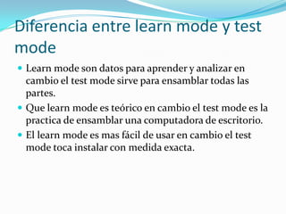 Diferencia entre learn mode y test mode Learn mode son datos para aprender y analizar en cambio el test mode sirve para ensamblar todas las partes.Que learn mode es teórico en cambio el test mode es la practica de ensamblar una computadora de escritorio.El learn mode es mas fácil de usar en cambio el test mode toca instalar con medida exacta.