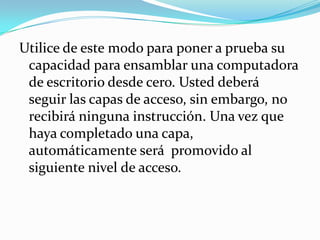 Utilice de este modo para poner a prueba su capacidad para ensamblar una computadora de escritorio desde cero. Usted deberá  seguir las capas de acceso, sin embargo, no recibirá ninguna instrucción. Una vez que haya completado una capa, automáticamente será  promovido al siguiente nivel de acceso.