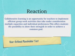 Reaction  Collaborative learning is an opportunity for teachers to implement efficient group work activities that take under consideration multiple capacities and individual preferences.This offers students the possibility to show their strongish in order to achieve a common goal.   User-Defined Placeholder Text 