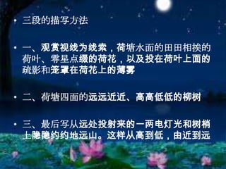 三段的描写方法一、观赏视线为线索，荷塘水面的田田相挨的荷叶、零星点缀的荷花，以及投在荷叶上面的疏影和笼罩在荷花上的薄雾二、荷塘四面的远远近近、高高低低的柳树三、最后写从远处投射来的一两电灯光和树梢上隐隐约约地远山。这样从高到低，由近到远