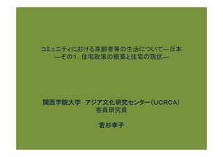 コミュニティにおける高齢者等の生活について―日本
   ―その１．住宅政策の概要と住宅の現状―




関西学院大学 アジア文化研究センター（ＵＣＲＣＡ）
         客員研究員

          若杉幸子
 