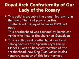 Royal Arch Confraternity of Our Lady of the Rosary This guild is probably the oldest fraternity in the town. The first papers on this brotherhood displayed between 1529 and 1548. This brotherhood was founded by Dominican monks who lived in the church of Guadalupe. This is called real brotherhood members belong because the Spanish royal family. Isabel II was an honorary member of the brotherhood, now King Juan Carlos is also honorary member of this brotherhood 