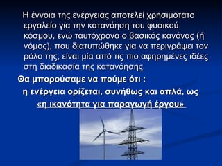Η έννοια της ενέργειας αποτελεί χρησιμότατο εργαλείο για την κατανόηση του φυσικού κόσμου, ενώ ταυτόχρονα ο βασικός κανόνας (ή νόμος), που διατυπώθηκε για να περιγράψει τον ρόλο της, είναι μία από τις πιο αφηρημένες ιδέες στη διαδικασία της κατανόησης. Θα μπορούσαμε να πούμε ότι : η ενέργεια ορίζεται, συνήθως και απλά, ως «η ικανότητα για παραγωγή έργου»   