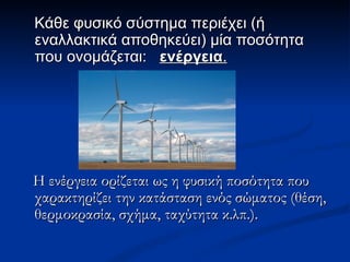 Kάθε φυσικό σύστημα περιέχει (ή εναλλακτικά αποθηκεύει) μία ποσότητα που ονομάζεται:  ενέργεια . Η ενέργεια ορίζεται ως η φυσική ποσότητα που χαρακτηρίζει την κατάσταση ενός σώματος (θέση, θερμοκρασία, σχήμα, ταχύτητα κ.λπ.). 