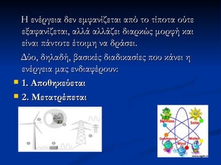 Η ενέργεια δεν εμφανίζεται από το τίποτα ούτε εξαφανίζεται, αλλά αλλάζει διαρκώς μορφή και είναι πάντοτε έτοιμη να δράσει. Δύο, δηλαδή, βασικές διαδικασίες που κάνει η ενέργεια μας ενδιαφέρουν: 1. Αποθηκεύεται 2. Μετατρέπεται   