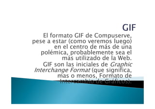 El formato GIF de Compuserve,
pese a estar (como veremos luego)
          en el centro de más de una
    polémica, probablemente sea el
             más utilizado de la Web.
     GIF son las iniciales de Graphic
 Interchange Format (que significa,
           mas o menos, Formato de
            Intercambio de Gráficos).
 