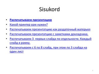 Sisukord
• Распечатываем презентацию
• Какой принтер вам нужен?
• Распечатываем презентатцию как раздаточный матерьял
• Распечатываем презентатцию с заметками докладчика.
• Распечатываем 3 первых слайда по отдельности. Каждый
  слайд в рамку.
• Распечатываем с 6 по 8 слайд, при этом по 3 слайда на
  один лист




                                                          7
 