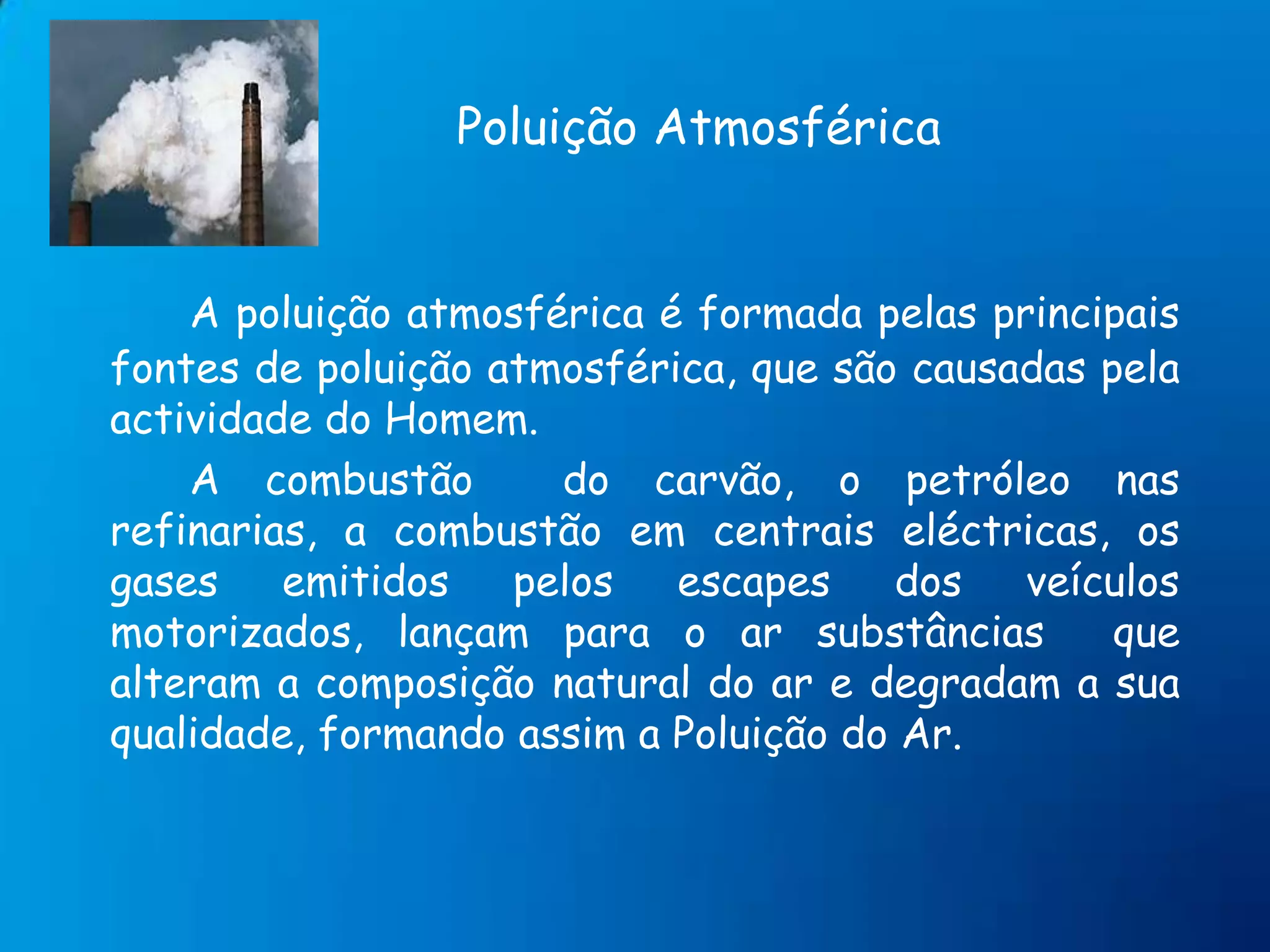 Poluição AtmosféricaA poluição atmosférica é formada pelas principais fontes de poluição atmosférica, que são causadas pela actividade do Homem.   		A combustão  do carvão, o petróleo nas refinarias, a combustão em centrais eléctricas, os gases emitidos pelos escapes dos veículos motorizados, lançam para o ar substâncias  que alteram a composição natural do ar e degradam a sua qualidade, formando assim a Poluição do Ar.