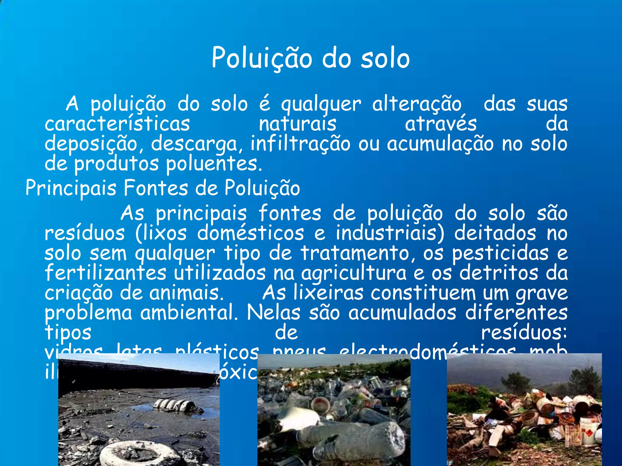 Poluição do solo      A poluição do solo é qualquer alteração  das suas características naturais através da deposição, descarga, infiltração ou acumulação no solo de produtos poluentes.Principais Fontes de Poluição                As principais fontes de poluição do solo são resíduos (lixos domésticos e industriais) deitados no solo sem qualquer tipo de tratamento, os pesticidas e fertilizantes utilizados na agricultura e os detritos da criação de animais.As lixeiras constituem um grave problema ambiental. Nelas são acumulados diferentes tipos de resíduos: vidros, latas, plásticos, pneus, electrodomésticos, mobiliário,  produtos tóxicos, etc.. 