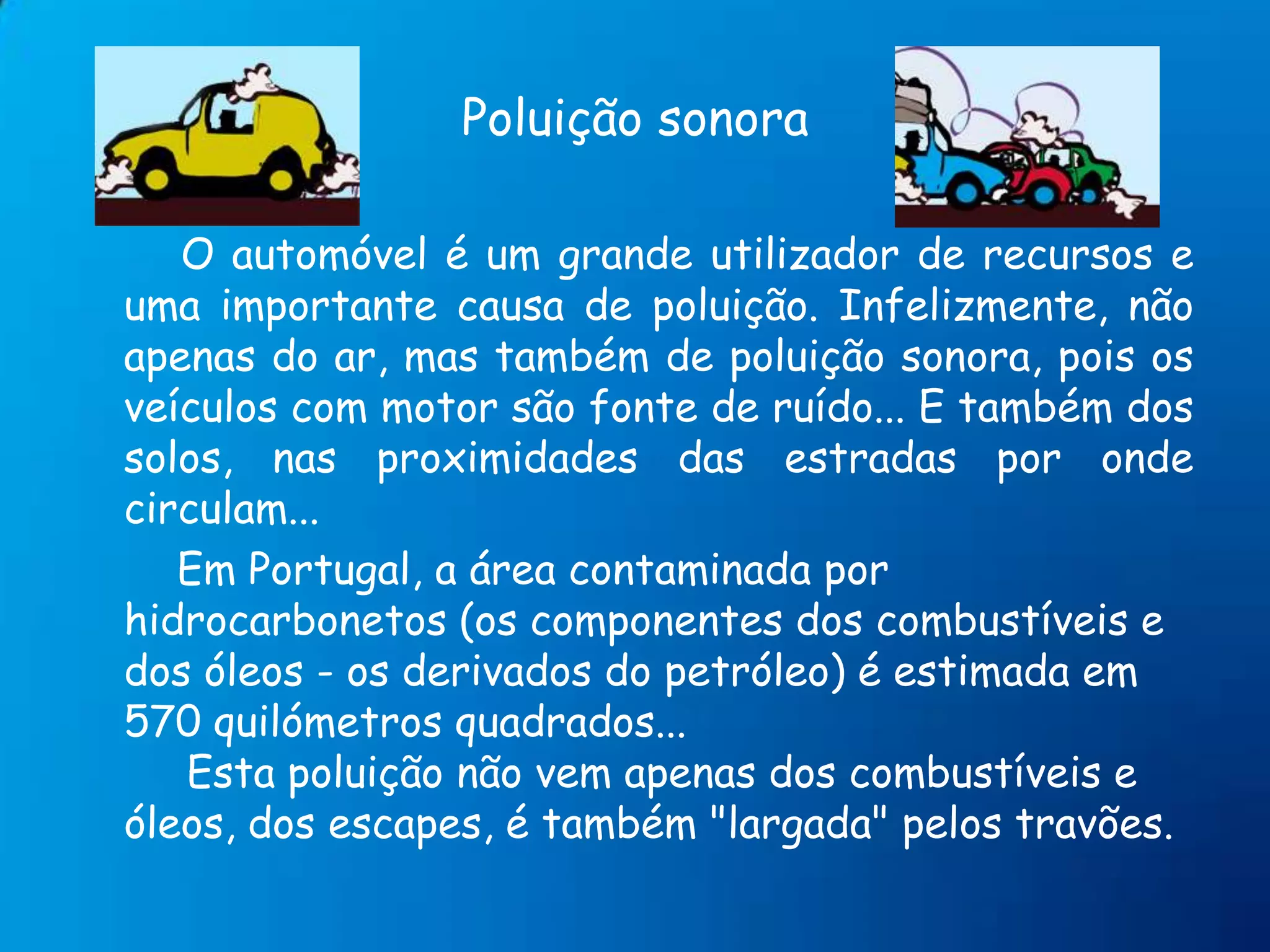 Poluição sonoraO automóvel é um grande utilizador de recursos e uma importante causa de poluição. Infelizmente, não apenas do ar, mas também de poluição sonora, pois os veículos com motor são fonte de ruído... E também dos solos, nas proximidades das estradas por onde circulam...        Em Portugal, a área contaminada por hidrocarbonetos (os componentes dos combustíveis e dos óleos - os derivados do petróleo) é estimada em 570 quilómetros quadrados...     Esta poluição não vem apenas dos combustíveis e óleos, dos escapes, é também "largada" pelos travões.