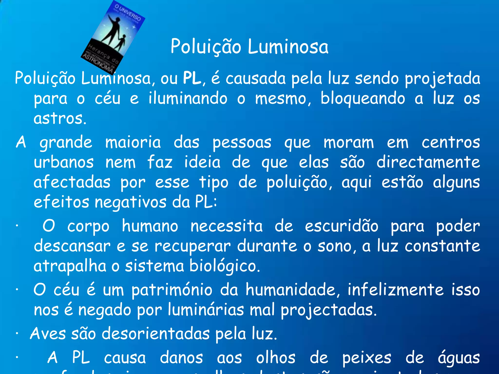 Poluição LuminosaPoluição Luminosa, ou PL, é causada pela luz sendo projetada para o céu e iluminando o mesmo, bloqueando a luz os astros.A grande maioria das pessoas que moram em centros urbanos nem faz ideia de que elas são directamente afectadas por esse tipo de poluição, aqui estão alguns efeitos negativos da PL:·  O corpo humano necessita de escuridão para poder descansar e se recuperar durante o sono, a luz constante atrapalha o sistema biológico. ·  O céu é um património da humanidade, infelizmente isso nos é negado por luminárias mal projectadas. ·  Aves são desorientadas pela luz. ·  A PL causa danos aos olhos de peixes de águas profundas, ja que os olhos destes são projectados para lugares pouco ou nada iluminados, e são atraídos por luz.