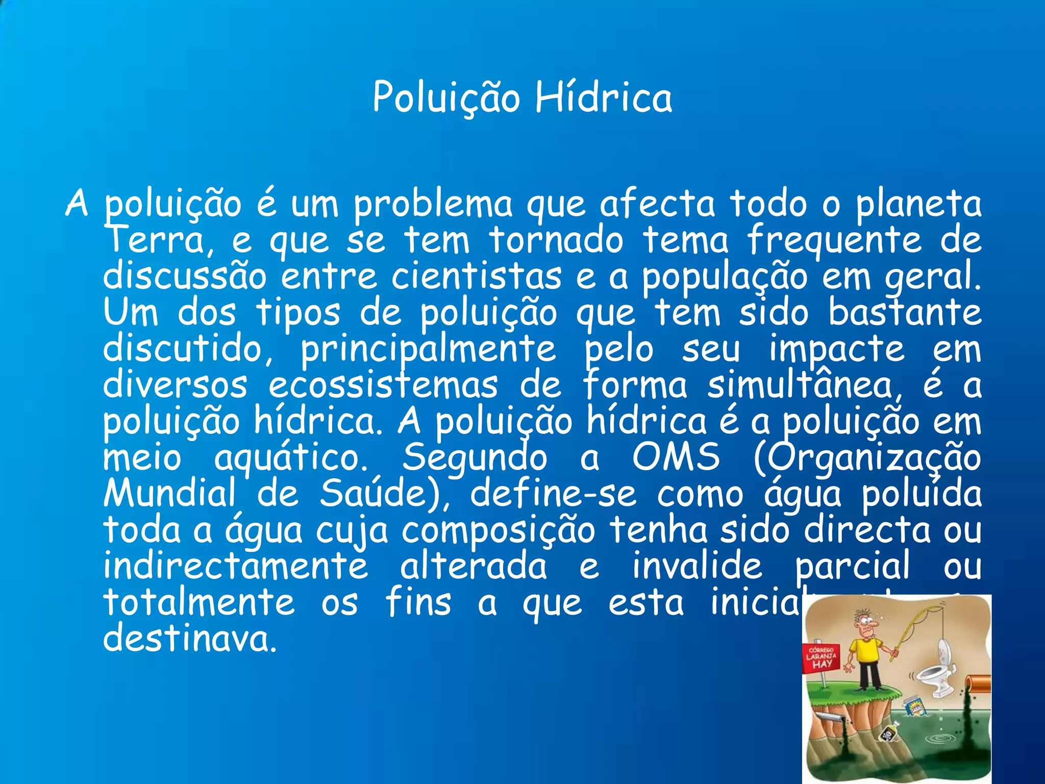 Poluição HídricaA poluição é um problema que afecta todo o planeta Terra, e que se tem tornado tema frequente de discussão entre cientistas e a população em geral. Um dos tipos de poluição que tem sido bastante discutido, principalmente pelo seu impacte em diversos ecossistemas de forma simultânea, é a poluição hídrica. A poluição hídrica é a poluição em meio aquático. Segundo a OMS (Organização Mundial de Saúde), define-se como água poluída toda a água cuja composição tenha sido directa ou indirectamente alterada e invalide parcial ou totalmente os fins a que esta inicialmente se destinava.