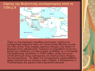 Χάρτης της Βυζαντινής αυτοκρατορίας κατά το 1350 μ.Χ Παρά τις περιστασιακές περιόδους βελτίωσης, η βυζαντινή αυτοκρατορία οδηγιόταν προς την τελική πτώση ήδη από τα μέσα του 14ου αιώνα. Ένας αισχρός εμφύλιος πόλεμος, που έδωσε το δικαίωμα στους οθωμανικούς Τούρκους να αναμιχθούν στενά στις βυζαντινές υποθέσεις για πρώτη φορά, συνδέθηκε με το ξέσπασμα της βουβωνικής πανούκλας το 1349, καθώς επίσης και με μια γενική αποτυχία στους οικονομικούς και στρατιωτικούς στόχους της αυτοκρατορίας.  Τα εδάφη της αυτοκρατορίας συρρικνώθηκαν ακόμη περισσότερο και απέμεινε μόνο η Θράκη, η Θεσσαλονίκη, η Πελοπόννησος και φυσικά η ίδια η Κωνσταντινούπολη. 