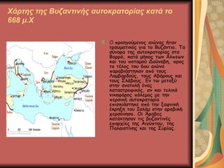 Χάρτης της Βυζαντινής αυτοκρατορίας κατά το 668 μ.Χ Ο  προηγούμενος αιώνας ήταν τραυματικός για το Βυζάντιο. Τα σύνορα της αυτοκρατορίας στο Βορρά, κατά μήκος των Άλπεων και του ποταμού Δούναβη, προς το τέλος του 6ου αιώνα παραβιάστηκαν από τους Λομβαρδούς, τους Αβάρους και τους Σλάβους. Εν τω μεταξύ στην ανατολή ένας καταστροφικός, αν και τελικά νικηφόρος πόλεμος με την περσική αυτοκρατορία επισκιάστηκε από την ξαφνική έκρηξη του Ισλάμ στην αραβική χερσόνησο. Οι Άραβες κατάκτησαν τις βυζαντινές επαρχίες της Αιγύπτου, της Παλαιστίνης και της Συρίας.  