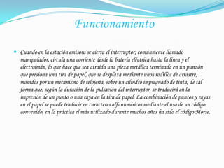  Funcionamiento  Cuando en la estación emisora se cierra el interruptor, comúnmente llamado manipulador, circula una corriente desde la batería eléctrica hasta la línea y el electroimán, lo que hace que sea atraída una pieza metálica terminada en un punzón que presiona una tira de papel, que se desplaza mediante unos rodillos de arrastre, movidos por un mecanismo de relojería, sobre un cilindro impregnado de tinta, de tal forma que, según la duración de la pulsación del interruptor, se traducirá en la impresión de un punto o una raya en la tira de papel. La combinación de puntos y rayas en el papel se puede traducir en caracteres alfanuméricos mediante el uso de un código convenido, en la práctica el más utilizado durante muchos años ha sido el código Morse.
