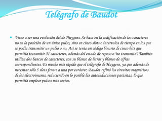 Telégrafo de BaudotViene a ser una evolución del de Huygens. Se basa en la codificación de los caracteres no en la posición de un único pulso, sino en cinco slots o intervalos de tiempo en los que se podía transmitir un pulso o no. Así se tenía un código binario de cinco bits que permitía transmitir 31 caracteres, además del estado de reposo o "no transmite". También utiliza dos bancos de caracteres, con su blanco de letras y blanco de cifras correspondientes. Es mucho más rápido que el telégrafo de Huygens, ya que además de necesitar sólo 5 slots frente a una por carácter, Baudot refinó los circuitos magnéticos de los electroimanes, reduciendo en lo posible las autoinducciones parásitas, lo que permitía emplear pulsos más cortos.