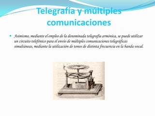 Telegrafía y múltiples comunicacionesAsimismo, mediante el empleo de la denominada telegrafía armónica, se puede utilizar un circuito telefónico para el envío de múltiples comunicaciones telegráficas simultáneas, mediante la utilización de tonos de distinta frecuencia en la banda vocal.