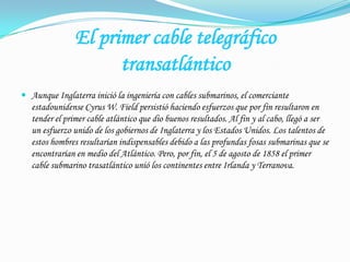 El primer cable telegráficotransatlánticoAunque Inglaterra inició la ingeniería con cables submarinos, el comerciante estadounidense Cyrus W. Field persistió haciendo esfuerzos que por fin resultaron en tender el primer cable atlántico que dio buenos resultados. Al fin y al cabo, llegó a ser un esfuerzo unido de los gobiernos de Inglaterra y los Estados Unidos. Los talentos de estos hombres resultarían indispensables debido a las profundas fosas submarinas que se encontrarían en medio del Atlántico. Pero, por fin, el 5 de agosto de 1858 el primer cable submarino trasatlántico unió los continentes entre Irlanda y Terranova. 