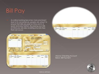 As online banking becomes more prominent due to its convenience, people are using it to ensure that bills are paid on time and in a quick and easy fashion. By paying your bills on time you are also avoiding any late fees that can occur.  Marcus Johnson Above: Checking Account Below: Bill Payment 
