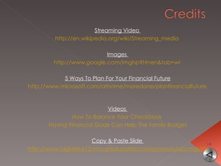 Streaming Video  http://en.wikipedia.org/wiki/Streaming_media   Images  http://www.google.com/imghp?hl=en&tab=wi   5 Ways To Plan For Your Financial Future http://www.microsoft.com/athome/moredone/planfinancialfuture.mspx   Videos  How To Balance Your Checkbook   Having Financial Goals Can Help The Family Budget Copy & Paste Slide  http://www.biglake.k12.mn.us/education/components/docmgr/default.php?sectiondetailid=6005&catfilter=479#showDoc 