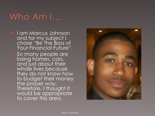 I am Marcus Johnson and for my subject I chose “Be The Boss of Your Financial Future”.  So many people are losing homes, cars, and just about their whole lives because they do not know how to budget their money the proper way. Therefore, I thought it would be appropriate to cover this area. Marcus Johnson 
