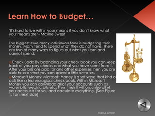 "It's hard to live within your means if you don't know what your means are“- Maxine Sweet  The biggest issue many individuals face is budgeting their money. Many tend to spend what they do not have. There are two of many ways to figure out what you can and cannot spend.  Check Book: By balancing your check book you can keep track of your pay checks and what you have spent from it. After your bills are paid for and other expenses then you are able to see what you can spend a little extra on.  Microsoft Money: Microsoft Money is a software that kind of acts like a technological check book. Within Microsoft Money you can download all of your accounts, such as water bills, electric bills etc. From their it will organize all of your accounts for you and calculate everything. (See Figure 1.1 on next slide)  Marcus Johnson 